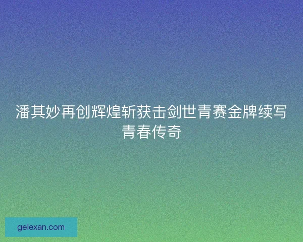 潘其妙再创辉煌斩获击剑世青赛金牌续写青春传奇 潘其妙再创辉煌斩获击剑世青赛金牌续写青春传奇