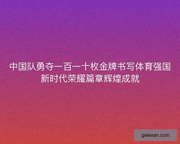 中国队勇夺一百一十枚金牌书写体育强国新时代荣耀篇章辉煌成就 中国队勇夺一百一十枚金牌书写体育强国新时代荣耀篇章辉煌成就