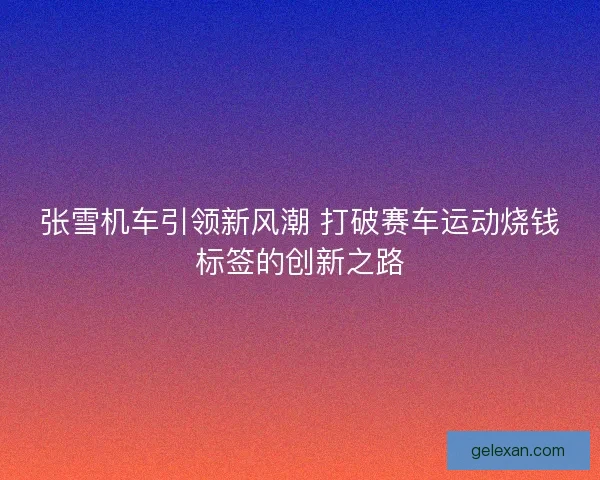 张雪机车引领新风潮 打破赛车运动烧钱标签的创新之路