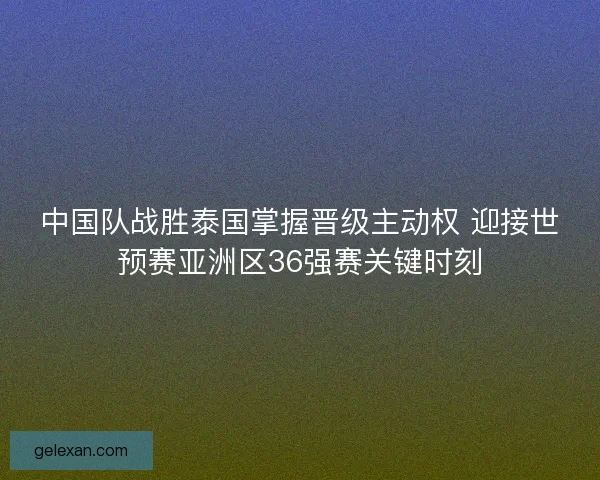 中国队战胜泰国掌握晋级主动权 迎接世预赛亚洲区36强赛关键时刻