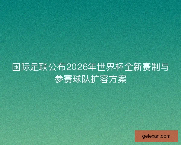 国际足联公布2026年世界杯全新赛制与参赛球队扩容方案