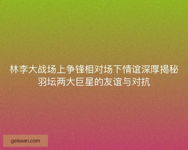 林李大战场上争锋相对场下情谊深厚揭秘羽坛两大巨星的友谊与对抗 林李大战场上争锋相对场下情谊深厚揭秘羽坛两大巨星的友谊与对抗