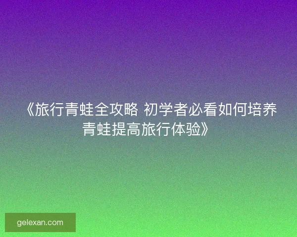 《旅行青蛙全攻略 初学者必看如何培养青蛙提高旅行体验》 《旅行青蛙全攻略 初学者必看如何培养青蛙提高旅行体验》
