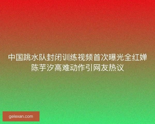 中国跳水队封闭训练视频首次曝光全红婵陈芋汐高难动作引网友热议