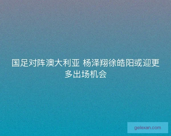 国足对阵澳大利亚 杨泽翔徐皓阳或迎更多出场机会 国足对阵澳大利亚 杨泽翔徐皓阳或迎更多出场机会