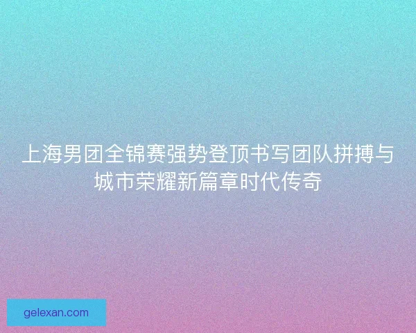 上海男团全锦赛强势登顶书写团队拼搏与城市荣耀新篇章时代传奇 上海男团全锦赛强势登顶书写团队拼搏与城市荣耀新篇章时代传奇