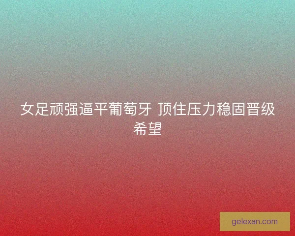 女足顽强逼平葡萄牙 顶住压力稳固晋级希望 女足顽强逼平葡萄牙 顶住压力稳固晋级希望