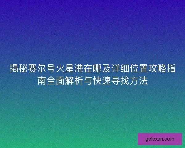 揭秘赛尔号火星港在哪及详细位置攻略指南全面解析与快速寻找方法 揭秘赛尔号火星港在哪及详细位置攻略指南全面解析与快速寻找方法